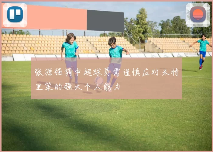 张源强调中超球员需谨慎应对米特里策的强大个人能力