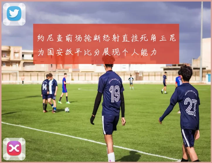 约尼查前场抢断怒射直挂死角玉昆为国安扳平比分展现个人能力