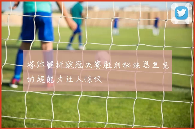塔帅解析欧冠决赛胜利秘诀恩里克的超能力让人惊叹