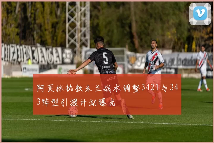 阿莫林执教米兰战术调整3421与343阵型引援计划曝光