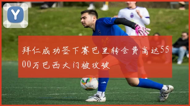 拜仁成功签下赛巴里转会费高达5500万巴西大门被攻破