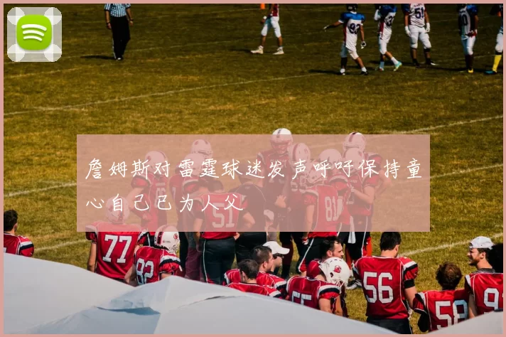 詹姆斯对雷霆球迷发声呼吁保持童心自己已为人父