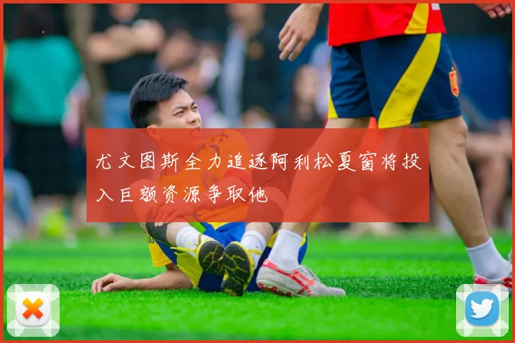尤文图斯全力追逐阿利松夏窗将投入巨额资源争取他