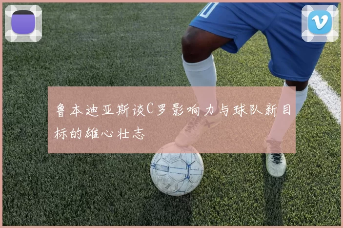鲁本迪亚斯谈C罗影响力与球队新目标的雄心壮志