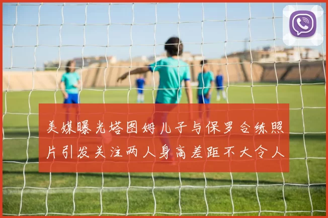 美媒曝光塔图姆儿子与保罗合练照片引发关注两人身高差距不大令人惊讶