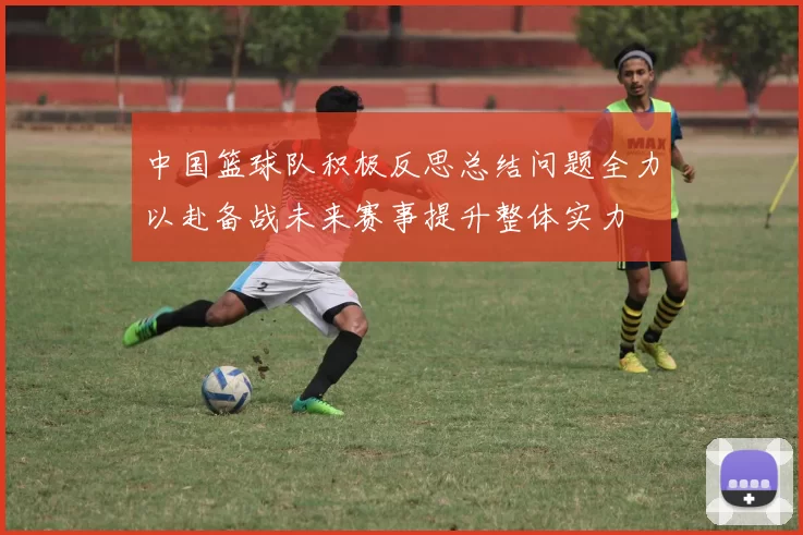 中国篮球队积极反思总结问题全力以赴备战未来赛事提升整体实力