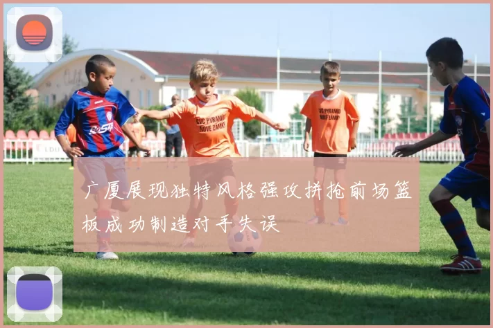 广厦展现独特风格强攻拼抢前场篮板成功制造对手失误