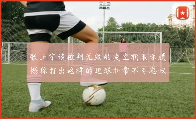 张玉宁谈被判无效的凌空斩表示遗憾称打出这样的进球非常不可思议